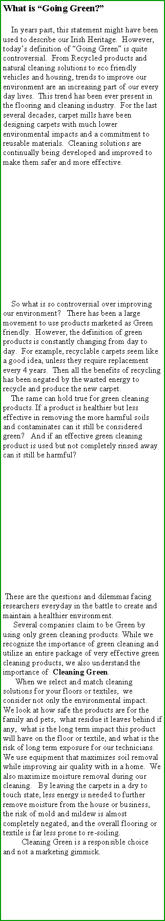 Text Box: What is Going Green?     In years past, this statement might have been used to describe our Irish Heritage.  However, todays definition of Going Green is quite controversial.  From Recycled products and natural cleaning solutions to eco friendly vehicles and housing, trends to improve our environment are an increasing part of our every day lives.  This trend has been ever present in the flooring and cleaning industry.  For the last several decades, carpet mills have been designing carpets with much lower environmental impacts and a commitment to reusable materials.  Cleaning solutions are continually being developed and improved to make them safer and more effective.                   So what is so controversial over improving our environment?   There has been a large movement to use products marketed as Green friendly.  However, the definition of green products is constantly changing from day to day.  For example, recyclable carpets seem like a good idea, unless they require replacement every 4 years.  Then all the benefits of recycling has been negated by the wasted energy to recycle and produce the new carpet.    The same can hold true for green cleaning products. If a product is healthier but less effective in removing the more harmful soils and contaminates can it still be considered green?   And if an effective green cleaning product is used but not completely rinsed away can it still be harmful?         These are the questions and dilemmas facing researchers everyday in the battle to create and maintain a healthier environment.       Several companies claim to be Green by using only green cleaning products. While we recognize the importance of green cleaning and utilize an entire package of very effective green cleaning products, we also understand the importance of  Cleaning Green.       When we select and match cleaning solutions for your floors or textiles,  we consider not only the environmental impact.  We look at how safe the products are for the family and pets,  what residue it leaves behind if any,  what is the long term impact this product will have on the floor or textile, and what is the risk of long term exposure for our technicians.   We use equipment that maximizes soil removal while improving air quality with in a home.  We also maximize moisture removal during our cleaning.   By leaving the carpets in a dry to touch state, less energy is needed to further remove moisture from the house or business,  the risk of mold and mildew is almost completely negated, and the overall flooring or textile is far less prone to re-soiling.           Cleaning Green is a responsible choice and not a marketing gimmick.        