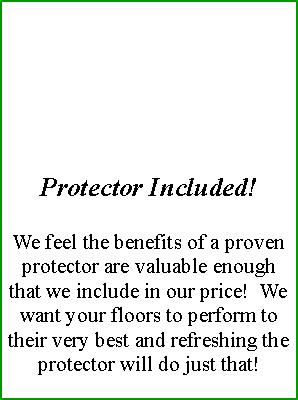 Text Box: Protector Included!We feel the benefits of a proven protector are valuable enough that we include in our price!  We want your floors to perform to their very best and refreshing the protector will do just that! 