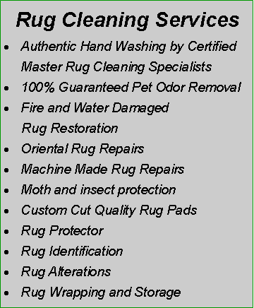 Text Box:  Rug Cleaning ServicesAuthentic Hand Washing by Certified Master Rug Cleaning Specialists100% Guaranteed Pet Odor RemovalFire and Water Damaged      Rug RestorationOriental Rug RepairsMachine Made Rug RepairsMoth and insect protectionCustom Cut Quality Rug PadsRug ProtectorRug Identification Rug AlterationsRug Wrapping and Storage 