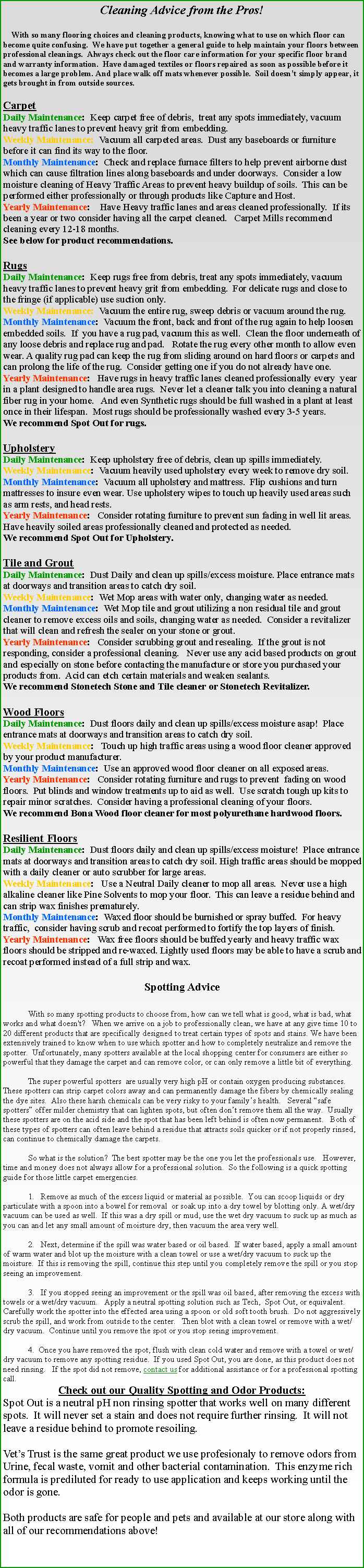 Text Box: Cleaning Advice from the Pros!     With so many flooring choices and cleaning products, knowing what to use on which floor can become quite confusing.  We have put together a general guide to help maintain your floors between professional cleanings.  Always check out the floor care information for your specific floor brand and warranty information.  Have damaged textiles or floors repaired as soon as possible before it becomes a large problem. And place walk off mats whenever possible.  Soil doesnt simply appear, it gets brought in from outside sources. CarpetDaily Maintenance:  Keep carpet free of debris,  treat any spots immediately, vacuum heavy traffic lanes to prevent heavy grit from embedding.  Weekly Maintenance:  Vacuum all carpeted areas.  Dust any baseboards or furniture before it can find its way to the floor.Monthly Maintenance:  Check and replace furnace filters to help prevent airborne dust which can cause filtration lines along baseboards and under doorways.  Consider a low moisture cleaning of Heavy Traffic Areas to prevent heavy buildup of soils.  This can be performed either professionally or through products like Capture and Host.Yearly Maintenance:    Have Heavy traffic lanes and areas cleaned professionally.  If its been a year or two consider having all the carpet cleaned.   Carpet Mills recommend cleaning every 12-18 months.See below for product recommendations. RugsDaily Maintenance:  Keep rugs free from debris, treat any spots immediately, vacuum heavy traffic lanes to prevent heavy grit from embedding.  For delicate rugs and close to the fringe (if applicable) use suction only. Weekly Maintenance:  Vacuum the entire rug, sweep debris or vacuum around the rug.Monthly Maintenance:  Vacuum the front, back and front of the rug again to help loosen embedded soils.  If  you have a rug pad, vacuum this as well.  Clean the floor underneath of any loose debris and replace rug and pad.   Rotate the rug every other month to allow even wear. A quality rug pad can keep the rug from sliding around on hard floors or carpets and can prolong the life of the rug.  Consider getting one if you do not already have one.Yearly Maintenance:   Have rugs in heavy traffic lanes cleaned professionally every  year in a plant designed to handle area rugs.  Never let a cleaner talk you into cleaning a natural fiber rug in your home.   And even Synthetic rugs should be full washed in a plant at least once in their lifespan.  Most rugs should be professionally washed every 3-5 years. We recommend Spot Out for rugs.  UpholsteryDaily Maintenance:  Keep upholstery free of debris, clean up spills immediately.  Weekly Maintenance:  Vacuum heavily used upholstery every week to remove dry soil.Monthly Maintenance:  Vacuum all upholstery and mattress.  Flip cushions and turn mattresses to insure even wear. Use upholstery wipes to touch up heavily used areas such as arm rests, and head rests.  Yearly Maintenance:   Consider rotating furniture to prevent sun fading in well lit areas.  Have heavily soiled areas professionally cleaned and protected as needed.   We recommend Spot Out for Upholstery. Tile and GroutDaily Maintenance:  Dust Daily and clean up spills/excess moisture. Place entrance mats at doorways and transition areas to catch dry soil. Weekly Maintenance:  Wet Mop areas with water only, changing water as needed.Monthly Maintenance:  Wet Mop tile and grout utilizing a non residual tile and grout cleaner to remove excess oils and soils, changing water as needed.  Consider a revitalizer that will clean and refresh the sealer on your stone or grout.Yearly Maintenance:   Consider scrubbing grout and resealing.  If the grout is not responding, consider a professional cleaning.   Never use any acid based products on grout and especially on stone before contacting the manufacture or store you purchased your products from.  Acid can etch certain materials and weaken sealants.We recommend Stonetech Stone and Tile cleaner or Stonetech Revitalizer.Wood FloorsDaily Maintenance:  Dust floors daily and clean up spills/excess moisture asap!  Place entrance mats at doorways and transition areas to catch dry soil. Weekly Maintenance:   Touch up high traffic areas using a wood floor cleaner approved by your product manufacturer.Monthly Maintenance:  Use an approved wood floor cleaner on all exposed areas.   Yearly Maintenance:   Consider rotating furniture and rugs to prevent  fading on wood floors.  Put blinds and window treatments up to aid as well.  Use scratch tough up kits to repair minor scratches.  Consider having a professional cleaning of your floors.  We recommend Bona Wood floor cleaner for most polyurethane hardwood floors. Resilient FloorsDaily Maintenance:  Dust floors daily and clean up spills/excess moisture!  Place entrance mats at doorways and transition areas to catch dry soil. High traffic areas should be mopped with a daily cleaner or auto scrubber for large areas.Weekly Maintenance:   Use a Neutral Daily cleaner to mop all areas.  Never use a high alkaline cleaner like Pine Solvents to mop your floor.  This can leave a residue behind and can strip wax finishes prematurely.Monthly Maintenance:  Waxed floor should be burnished or spray buffed.  For heavy traffic,  consider having scrub and recoat performed to fortify the top layers of finish.Yearly Maintenance:   Wax free floors should be buffed yearly and heavy traffic wax floors should be stripped and re-waxed. Lightly used floors may be able to have a scrub and recoat performed instead of a full strip and wax.    Spotting Advice	With so many spotting products to choose from, how can we tell what is good, what is bad, what works and what doesn't?   When we arrive on a job to professionally clean, we have at any give time 10 to 20 different products that are specifically designed to treat certain types of spots and stains. We have been extensively trained to know when to use which spotter and how to completely neutralize and remove the spotter.  Unfortunately, many spotters available at the local shopping center for consumers are either so powerful that they damage the carpet and can remove color, or can only remove a little bit of everything.   	The super powerful spotters  are usually very high pH or contain oxygen producing substances.  These spotters can strip carpet colors away and can permanently damage the fibers by chemically sealing the dye sites.  Also these harsh chemicals can be very risky to your familys health.   Several safe spotters offer milder chemistry that can lighten spots, but often dont remove them all the way.  Usually these spotters are on the acid side and the spot that has been left behind is often now permanent.   Both of these types of spotters can often leave behind a residue that attracts soils quicker or if not properly rinsed, can continue to chemically damage the carpets.    	So what is the solution?  The best spotter may be the one you let the professionals use.   However, time and money does not always allow for a professional solution.  So the following is a quick spotting guide for those little carpet emergencies.  	1.   Remove as much of the excess liquid or material as possible.  You can scoop liquids or dry particulate with a spoon into a bowel for removal  or soak up into a dry towel by blotting only. A wet/dry vacuum can be used as well.  If this was a dry spill or mud, use the wet dry vacuum to suck up as much as you can and let any small amount of moisture dry, then vacuum the area very well. 	2.   Next, determine if the spill was water based or oil based.  If water based, apply a small amount of warm water and blot up the moisture with a clean towel or use a wet/dry vacuum to suck up the moisture.  If this is removing the spill, continue this step until you completely remove the spill or you stop seeing an improvement. 	3.   If you stopped seeing an improvement or the spill was oil based, after removing the excess with towels or a wet/dry vacuum.   Apply a neutral spotting solution such as Tech,  Spot Out, or equivalent.  Carefully work the spotter into the effected area using a spoon or old soft tooth brush.  Do not aggressively scrub the spill, and work from outside to the center.   Then blot with a clean towel or remove with a wet/dry vacuum.  Continue until you remove the spot or you stop seeing improvement.  	4.  Once you have removed the spot, flush with clean cold water and remove with a towel or wet/dry vacuum to remove any spotting residue.  If you used Spot Out, you are done, as this product does not need rinsing.   If the spot did not remove, contact us for additional assistance or for a professional spotting call. Check out our Quality Spotting and Odor Products:Spot Out is a neutral pH non rinsing spotter that works well on many different spots.  It will never set a stain and does not require further rinsing.  It will not leave a residue behind to promote resoiling.Vets Trust is the same great product we use profesionaly to remove odors from Urine, fecal waste, vomit and other bacterial contamination.  This enzyme rich formula is prediluted for ready to use application and keeps working until the odor is gone. Both products are safe for people and pets and available at our store along with all of our recommendations above! 