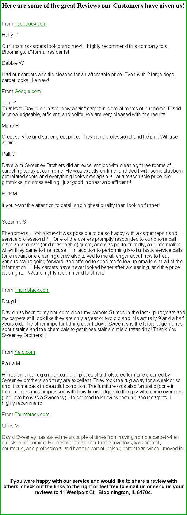 Text Box: Here are some of the great Reviews our Customers have given us! From Facebook.comHolly POur upstairs carpets look brand new!! I highly recommend this company to all Bloomington/Normal residents! Debbie WHad our carpets and tile cleaned for an affordable price. Even with 2 large dogs, carpet looks like new! From Google.comTom PThanks to David, we have "new again" carpet in several rooms of our home. David is knowledgeable, efficient, and polite. We are very pleased with the results! Marie HGreat service and super great price. They were professional and helpful. Will use again. Patt GDave with Sweeney Brothers did an excellent job with cleaning three rooms of carpeting today at our home. He was exactly on time, and dealt with some stubborn pet related spots and everything looks new again all at a reasonable price. No gimmicks, no cross selling - just good, honest and efficient ! Rick MIf you want the attention to detail and highest quality then look no further! Suzanne SPhenomenal.   Who knew it was possible to be so happy with a carpet repair and service professional?    One of the owners promptly responded to our phone call, gave an accurate (and reasonable) quote, and was polite, friendly, and informative when they came to the house.    In addition to performing two fantastic service calls (one repair, one cleaning), they also talked to me at length about how to treat various stains going forward, and offered to send me follow up emails with all of the information.     My carpets have never looked better after a cleaning, and the price was right.    Would highly recommend to others. From Thumbtack.com Doug H David has been to my house to clean my carpets 5 times in the last 4 plus years and my carpets still look like they are only a year or two old and it is actually 9 and a half years old. The other important thing about David Sweeney is the knowledge he has about stains and the chemicals to get those stains out is outstanding! Thank You Sweeney Brothers!!! From Yelp.comPaula M Hi had an area rug and a couple of pieces of upholstered furniture cleaned by Sweeney brothers and they are excellent. They took the rug away for a week or so and it came back in beautiful condition. The furniture was also fantastic (done in home). I was most impressed with how knowledgeable the guy who came over was (I believe he was a Sweeney). He seemed to know everything about carpets. I highly recommend. From Thumbtack.com Chris M David Sweeney has saved me a couple of times from having horrible carpet when guests were coming. He was able to schedule in a few days, was prompt, courteous, and professional and has the carpet looking better than when I moved in!If you were happy with our service and would like to share a review with others, check out the links to the right or feel free to email us or send us your reviews to 11 Westport Ct.  Bloomington, IL 61704. 