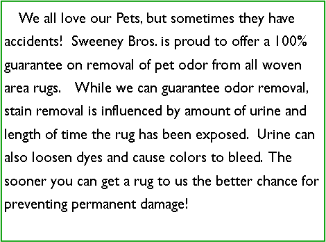 Text Box:     We all love our Pets, but sometimes they have accidents!  Sweeney Bros. is proud to offer a 100% guarantee on removal of pet odor from all woven area rugs.    While we can guarantee odor removal, stain removal is influenced by amount of urine and length of time the rug has been exposed.  Urine can also loosen dyes and cause colors to bleed.  The sooner you can get a rug to us the better chance for preventing permanent damage! 
