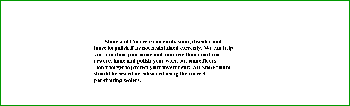 Text Box: 	       Stone and Concrete can easily stain, discolor and loose its polish if its not maintained correctly. We can help you maintain your stone and concrete floors and can restore, hone and polish your worn out stone floors!  Dont forget to protect your investment!  All Stone floors should be sealed or enhanced using the correct penetrating sealers.