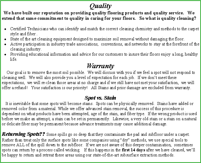 Text Box: Quality  We have built our reputation on providing quality flooring products and quality service.   We extend that same commitment to quality in caring for your floors.   So what is quality cleaning? Certified Technicians who can identify and match the correct cleaning chemistry and methods to the carpet style and fiber .State of the art cleaning equipment designed to maximize soil removal without damaging the floor. Active participation in industry trade associations,  conventions, and networks to stay at the forefront of the cleaning industry.Providing educational information and advice for our customers to insure their floors enjoy a long, healthy life.Warranty    Our goal is to remove the most soil possible.  We will discuss with you if we feel a spot will not respond to cleaning well.  We will also provide you a level of expectation for each job.  If we dont meet these expectations,  we will re-clean those areas at no charge and if we still have not met your satisfaction,  we will offer a refund!   Your satisfaction is our priority!   All Stains and prior damage are excluded from warranty. Spot vs. Stain   It is inevitable that some spots will become stains.  Spots can be physically removed.  Stains have added or removed color from a material. While we offer advanced stain removal, the success of this procedure is dependent on what products have been attempted, age of the stain, and fiber type.  If the wrong product is used before we make an attempt, a stain can be set in permanently.  Likewise, a very old stain or a stain on a natural or delicate fiber may be permanent because advance treatments may cause additional damage. Returning Spots?? Some spills go so deep that they contaminate the pad and subfloor under a carpet. Rather than treat only the surface spots like some companies using dry methods, we use special tools to remove ALL of the spill down to the subfloor.  If we are not aware of this deeper contamination,  sometimes spots can return by a process called wicking.   If this happens in the first 14 days after we have cleaned, well be happy to return and retreat these areas using our state-of-the-art subsurface extraction methods.    