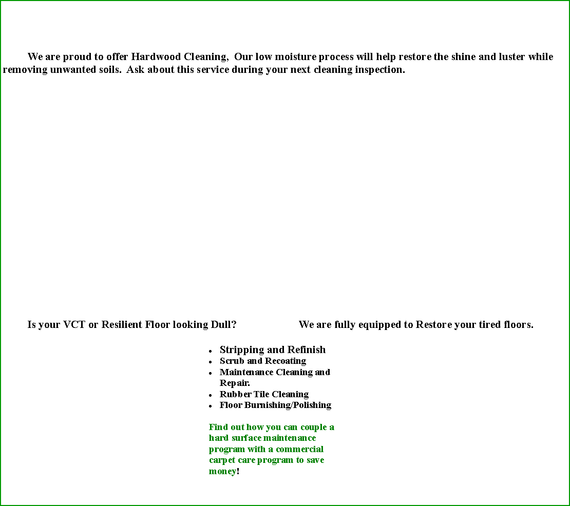 Text Box: 	We are proud to offer Hardwood Cleaning,  Our low moisture process will help restore the shine and luster while removing unwanted soils.  Ask about this service during your next cleaning inspection. 	Is your VCT or Resilient Floor looking Dull?			We are fully equipped to Restore your tired floors.Stripping and RefinishScrub and RecoatingMaintenance Cleaning and Repair.Rubber Tile CleaningFloor Burnishing/PolishingFind out how you can couple a hard surface maintenance program with a commercial carpet care program to save money!  									
