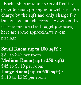 Text Box:   Each Job is unique so its difficult to provide exact pricing on a website.  We charge by the sqft and only charge for the area we are cleaning.   However, to offer some idea for budget purposes,  here are some approximate room pricing: Small Room (upto 100 sqft) :$25 to $45 per roomMedium Room( upto 250 sqft) :$45 to $110 per roomLarge Room( up to 500 sqft) : $110 to $225 per room     
