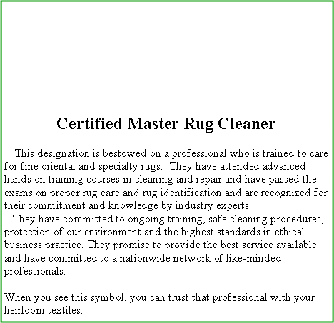 Text Box: Certified Master Rug Cleaner    This designation is bestowed on a professional who is trained to care for fine oriental and specialty rugs.  They have attended advanced hands on training courses in cleaning and repair and have passed the exams on proper rug care and rug identification and are recognized for their commitment and knowledge by industry experts.    They have committed to ongoing training, safe cleaning procedures, protection of our environment and the highest standards in ethical business practice. They promise to provide the best service available and have committed to a nationwide network of like-minded professionals. When you see this symbol, you can trust that professional with your heirloom textiles.