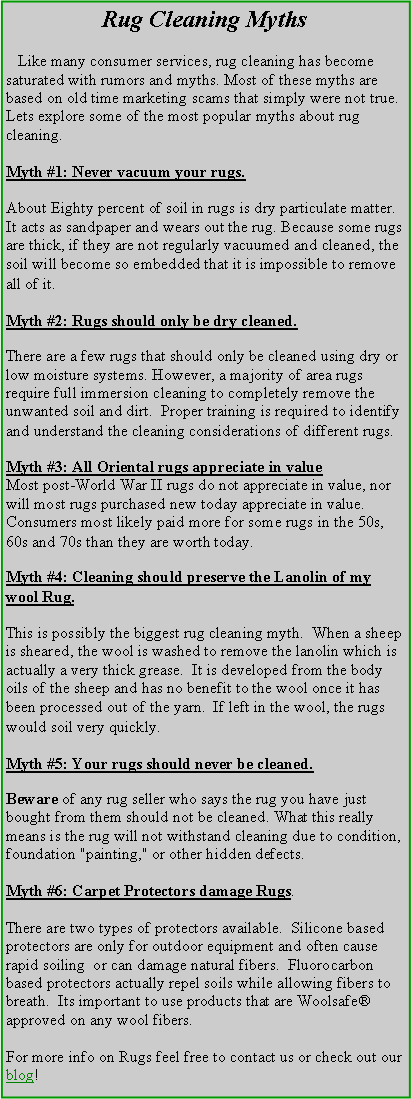 Text Box: Rug Cleaning Myths   Like many consumer services, rug cleaning has become saturated with rumors and myths. Most of these myths are based on old time marketing scams that simply were not true. Lets explore some of the most popular myths about rug cleaning. Myth #1: Never vacuum your rugs.About Eighty percent of soil in rugs is dry particulate matter. It acts as sandpaper and wears out the rug. Because some rugs are thick, if they are not regularly vacuumed and cleaned, the soil will become so embedded that it is impossible to remove all of it. Myth #2: Rugs should only be dry cleaned.There are a few rugs that should only be cleaned using dry or low moisture systems. However, a majority of area rugs require full immersion cleaning to completely remove the unwanted soil and dirt.  Proper training is required to identify and understand the cleaning considerations of different rugs.Myth #3: All Oriental rugs appreciate in value
Most post-World War II rugs do not appreciate in value, nor will most rugs purchased new today appreciate in value. Consumers most likely paid more for some rugs in the 50s, 60s and 70s than they are worth today.Myth #4: Cleaning should preserve the Lanolin of my wool Rug.This is possibly the biggest rug cleaning myth.  When a sheep is sheared, the wool is washed to remove the lanolin which is actually a very thick grease.  It is developed from the body oils of the sheep and has no benefit to the wool once it has been processed out of the yarn.  If left in the wool, the rugs would soil very quickly.Myth #5: Your rugs should never be cleaned.Beware of any rug seller who says the rug you have just bought from them should not be cleaned. What this really means is the rug will not withstand cleaning due to condition, foundation "painting," or other hidden defects.Myth #6: Carpet Protectors damage Rugs.There are two types of protectors available.  Silicone based protectors are only for outdoor equipment and often cause rapid soiling  or can damage natural fibers.  Fluorocarbon based protectors actually repel soils while allowing fibers to breath.  Its important to use products that are Woolsafe approved on any wool fibers. For more info on Rugs feel free to contact us or check out our blog! 